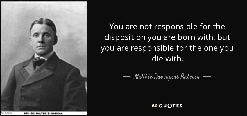 You are not responsible for the disposition you are born with, but you are responsible for the one you die with. - Maltbie Davenport Babcock