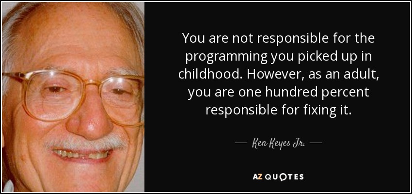 You are not responsible for the programming you picked up in childhood. However, as an adult, you are one hundred percent responsible for fixing it. - Ken Keyes Jr.