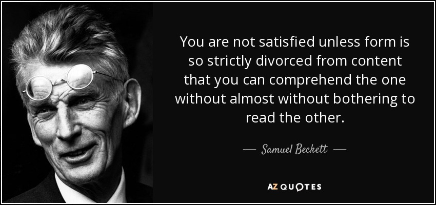 You are not satisfied unless form is so strictly divorced from content that you can comprehend the one without almost without bothering to read the other. - Samuel Beckett