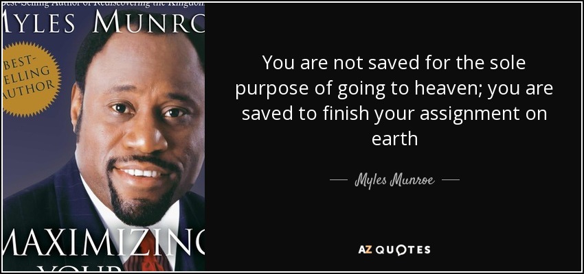 You are not saved for the sole purpose of going to heaven; you are saved to finish your assignment on earth - Myles Munroe