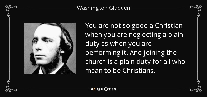 You are not so good a Christian when you are neglecting a plain duty as when you are performing it. And joining the church is a plain duty for all who mean to be Christians. - Washington Gladden