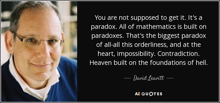 You are not supposed to get it. It's a paradox. All of mathematics is built on paradoxes. That's the biggest paradox of all-all this orderliness, and at the heart, impossibility. Contradiction. Heaven built on the foundations of hell. - David Leavitt