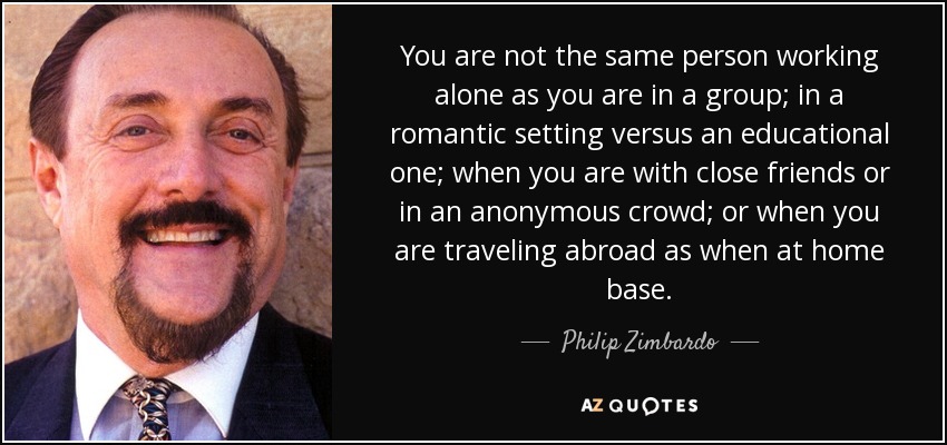 You are not the same person working alone as you are in a group; in a romantic setting versus an educational one; when you are with close friends or in an anonymous crowd; or when you are traveling abroad as when at home base. - Philip Zimbardo