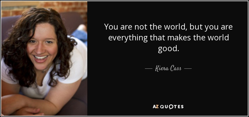 You are not the world, but you are everything that makes the world good. - Kiera Cass