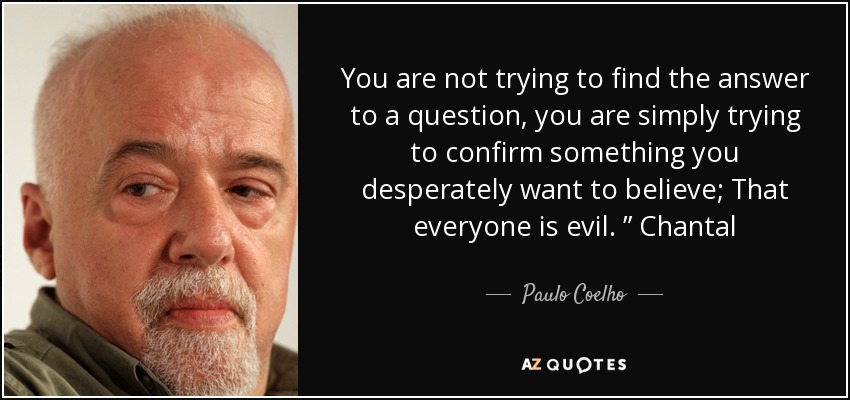 You are not trying to find the answer to a question, you are simply trying to confirm something you desperately want to believe; That everyone is evil. ” Chantal - Paulo Coelho
