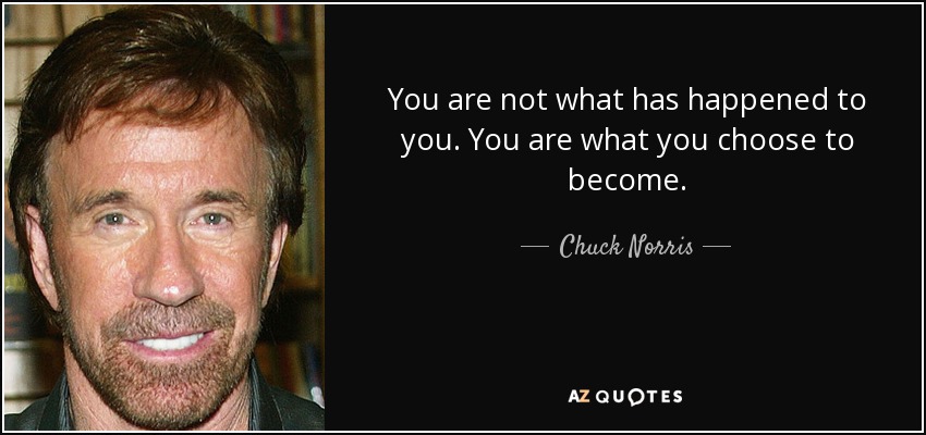 You are not what has happened to you. You are what you choose to become. - Chuck Norris