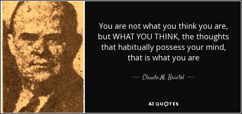 You are not what you think you are, but WHAT YOU THINK, the thoughts that habitually possess your mind, that is what you are - Claude M. Bristol