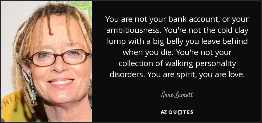 You are not your bank account, or your ambitiousness. You're not the cold clay lump with a big belly you leave behind when you die. You're not your collection of walking personality disorders. You are spirit, you are love. - Anne Lamott