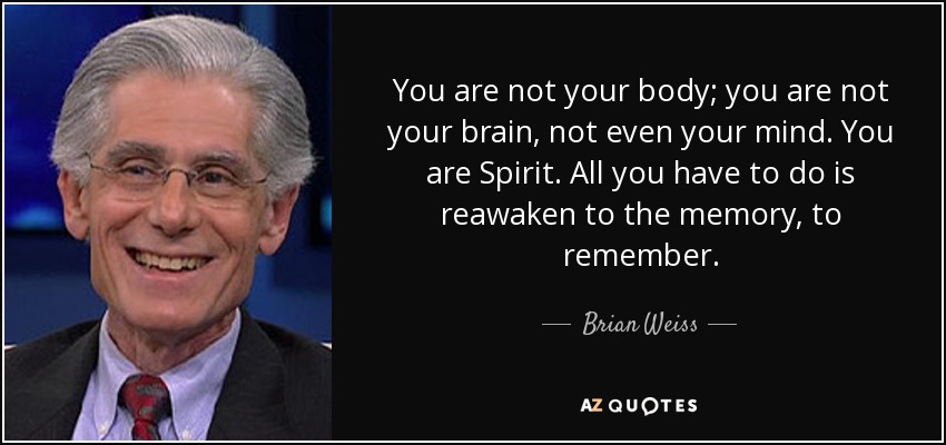 You are not your body; you are not your brain, not even your mind. You are Spirit. All you have to do is reawaken to the memory, to remember. - Brian Weiss