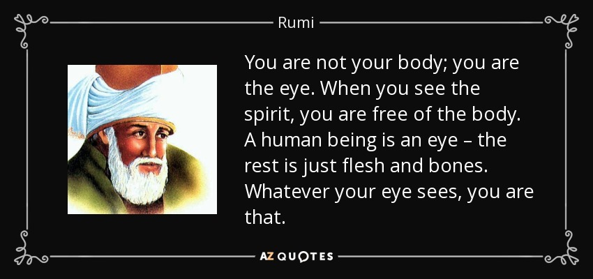 You are not your body; you are the eye. When you see the spirit, you are free of the body. A human being is an eye – the rest is just flesh and bones. Whatever your eye sees, you are that. - Rumi