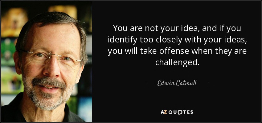 You are not your idea, and if you identify too closely with your ideas, you will take offense when they are challenged. - Edwin Catmull