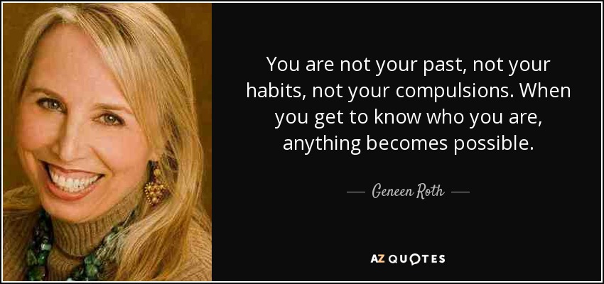 You are not your past, not your habits, not your compulsions. When you get to know who you are, anything becomes possible. - Geneen Roth