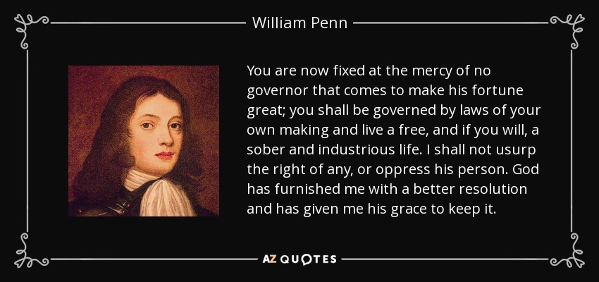 You are now fixed at the mercy of no governor that comes to make his fortune great; you shall be governed by laws of your own making and live a free, and if you will, a sober and industrious life. I shall not usurp the right of any, or oppress his person. God has furnished me with a better resolution and has given me his grace to keep it. - William Penn