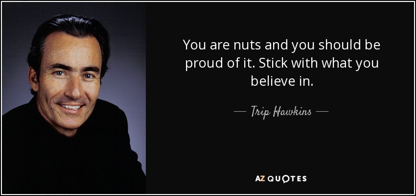 You are nuts and you should be proud of it. Stick with what you believe in. - Trip Hawkins