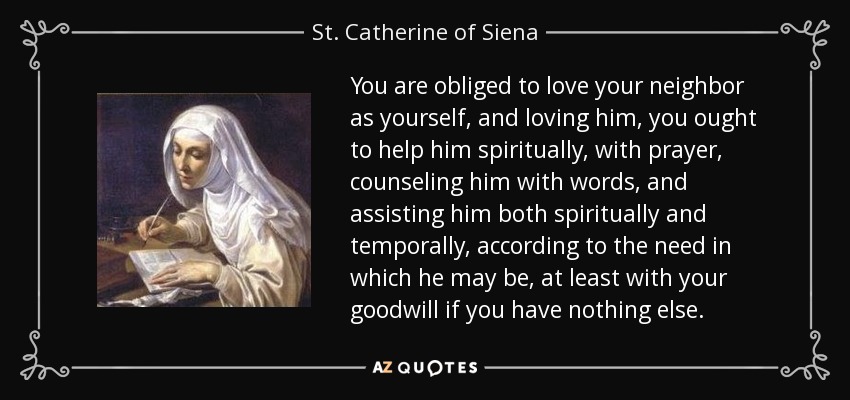 You are obliged to love your neighbor as yourself, and loving him, you ought to help him spiritually, with prayer, counseling him with words, and assisting him both spiritually and temporally, according to the need in which he may be, at least with your goodwill if you have nothing else. - St. Catherine of Siena