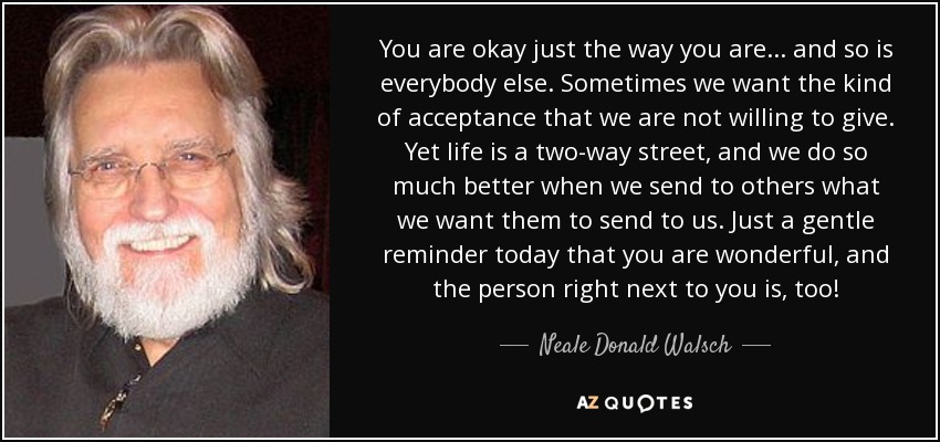 You are okay just the way you are... and so is everybody else. Sometimes we want the kind of acceptance that we are not willing to give. Yet life is a two-way street, and we do so much better when we send to others what we want them to send to us. Just a gentle reminder today that you are wonderful, and the person right next to you is, too! - Neale Donald Walsch