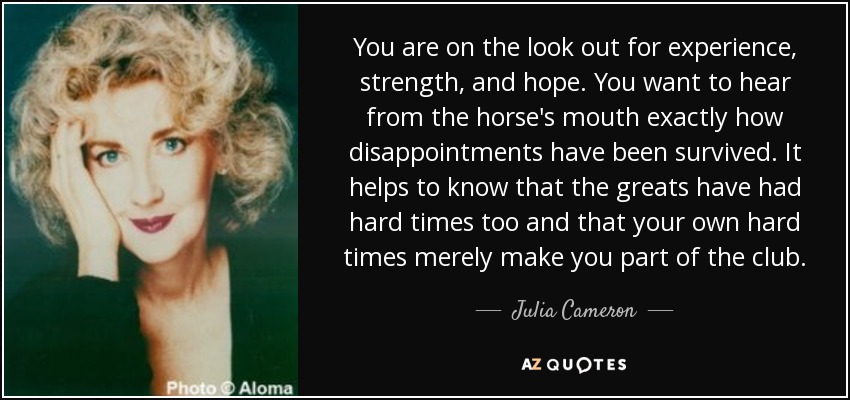 You are on the look out for experience, strength, and hope. You want to hear from the horse's mouth exactly how disappointments have been survived. It helps to know that the greats have had hard times too and that your own hard times merely make you part of the club. - Julia Cameron