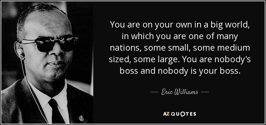 You are on your own in a big world, in which you are one of many nations, some small, some medium sized, some large. You are nobody's boss and nobody is your boss. - Eric Williams