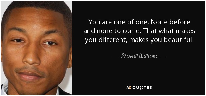 You are one of one. None before and none to come. That what makes you different, makes you beautiful. - Pharrell Williams