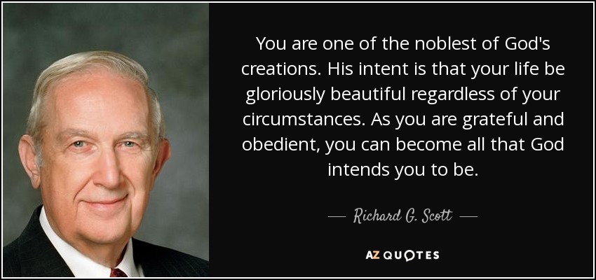 You are one of the noblest of God's creations. His intent is that your life be gloriously beautiful regardless of your circumstances. As you are grateful and obedient, you can become all that God intends you to be. - Richard G. Scott