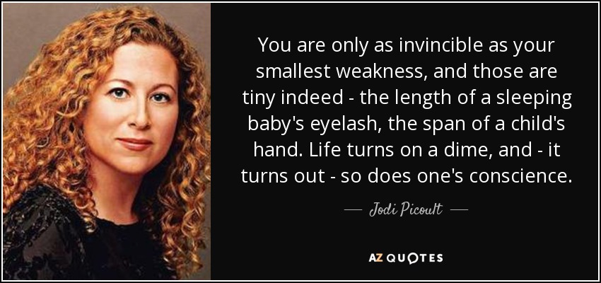 You are only as invincible as your smallest weakness, and those are tiny indeed - the length of a sleeping baby's eyelash, the span of a child's hand. Life turns on a dime, and - it turns out - so does one's conscience. - Jodi Picoult
