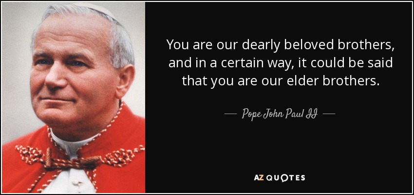 You are our dearly beloved brothers, and in a certain way, it could be said that you are our elder brothers. - Pope John Paul II