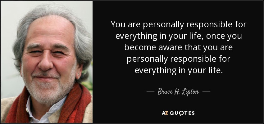 You are personally responsible for everything in your life, once you become aware that you are personally responsible for everything in your life. - Bruce H. Lipton