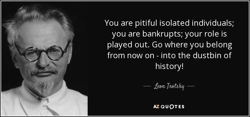 You are pitiful isolated individuals; you are bankrupts; your role is played out. Go where you belong from now on - into the dustbin of history! - Leon Trotsky