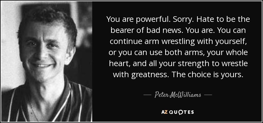 You are powerful. Sorry. Hate to be the bearer of bad news. You are. You can continue arm wrestling with yourself, or you can use both arms, your whole heart, and all your strength to wrestle with greatness. The choice is yours. - Peter McWilliams