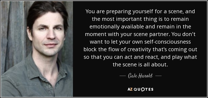 You are preparing yourself for a scene, and the most important thing is to remain emotionally available and remain in the moment with your scene partner. You don't want to let your own self-consciousness block the flow of creativity that's coming out so that you can act and react, and play what the scene is all about. - Gale Harold