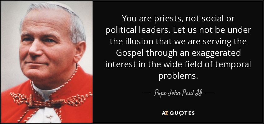 You are priests, not social or political leaders. Let us not be under the illusion that we are serving the Gospel through an exaggerated interest in the wide field of temporal problems. - Pope John Paul II