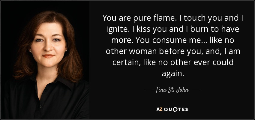 You are pure flame. I touch you and I ignite. I kiss you and I burn to have more. You consume me… like no other woman before you, and, I am certain, like no other ever could again. - Tina St. John