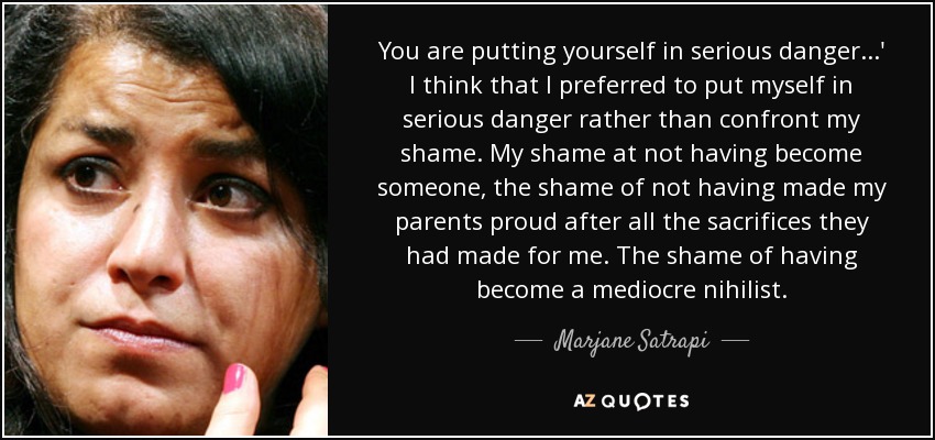You are putting yourself in serious danger...' I think that I preferred to put myself in serious danger rather than confront my shame. My shame at not having become someone, the shame of not having made my parents proud after all the sacrifices they had made for me. The shame of having become a mediocre nihilist. - Marjane Satrapi