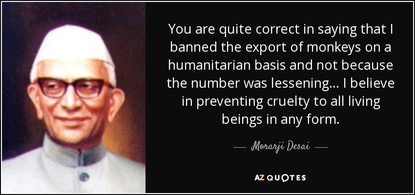 You are quite correct in saying that I banned the export of monkeys on a humanitarian basis and not because the number was lessening... I believe in preventing cruelty to all living beings in any form. - Morarji Desai