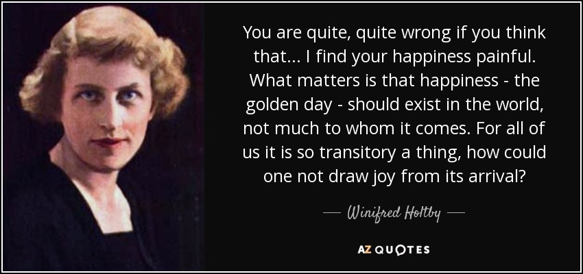 You are quite, quite wrong if you think that ... I find your happiness painful. What matters is that happiness - the golden day - should exist in the world, not much to whom it comes. For all of us it is so transitory a thing, how could one not draw joy from its arrival? - Winifred Holtby