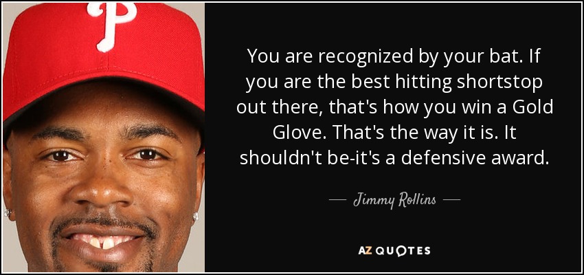 You are recognized by your bat. If you are the best hitting shortstop out there, that's how you win a Gold Glove. That's the way it is. It shouldn't be-it's a defensive award. - Jimmy Rollins