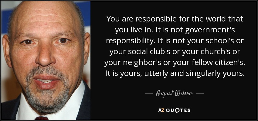 You are responsible for the world that you live in. It is not government's responsibility. It is not your school's or your social club's or your church's or your neighbor's or your fellow citizen's. It is yours, utterly and singularly yours. - August Wilson