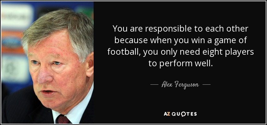 You are responsible to each other because when you win a game of football, you only need eight players to perform well. - Alex Ferguson
