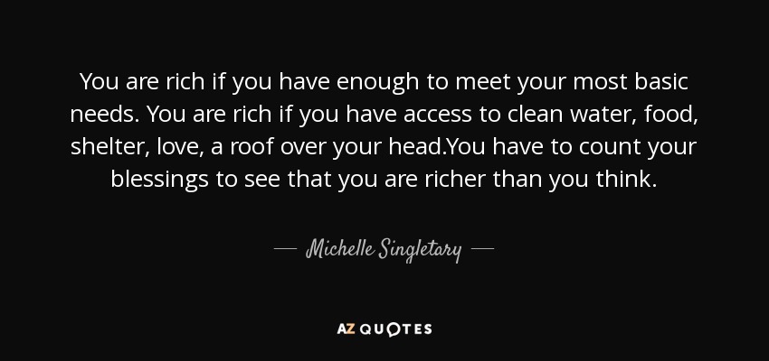 You are rich if you have enough to meet your most basic needs. You are rich if you have access to clean water, food, shelter, love, a roof over your head.You have to count your blessings to see that you are richer than you think. - Michelle Singletary