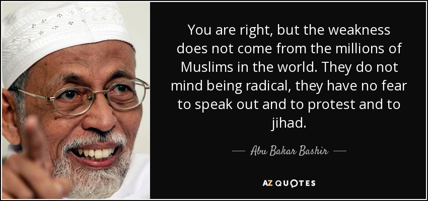 You are right, but the weakness does not come from the millions of Muslims in the world. They do not mind being radical, they have no fear to speak out and to protest and to jihad. - Abu Bakar Bashir