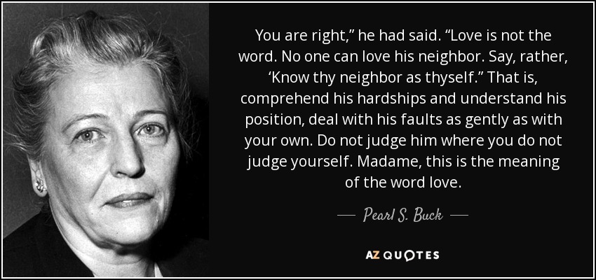 You are right,” he had said. “Love is not the word. No one can love his neighbor. Say, rather, ‘Know thy neighbor as thyself.” That is, comprehend his hardships and understand his position, deal with his faults as gently as with your own. Do not judge him where you do not judge yourself. Madame, this is the meaning of the word love. - Pearl S. Buck