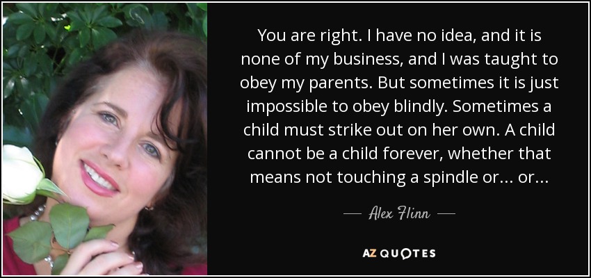 You are right. I have no idea, and it is none of my business, and I was taught to obey my parents. But sometimes it is just impossible to obey blindly. Sometimes a child must strike out on her own. A child cannot be a child forever, whether that means not touching a spindle or . . . or . . . - Alex Flinn