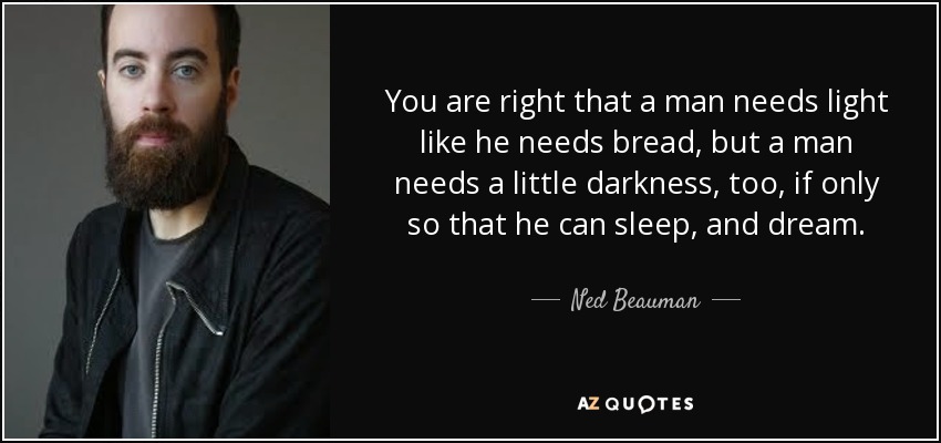 You are right that a man needs light like he needs bread, but a man needs a little darkness, too, if only so that he can sleep, and dream. - Ned Beauman