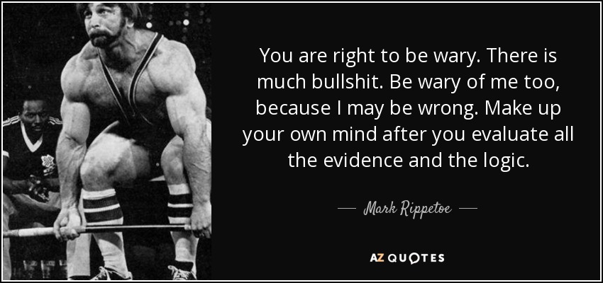 You are right to be wary. There is much bullshit. Be wary of me too, because I may be wrong. Make up your own mind after you evaluate all the evidence and the logic. - Mark Rippetoe