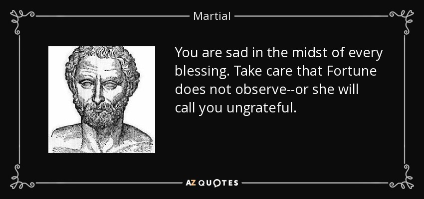 You are sad in the midst of every blessing. Take care that Fortune does not observe--or she will call you ungrateful. - Martial