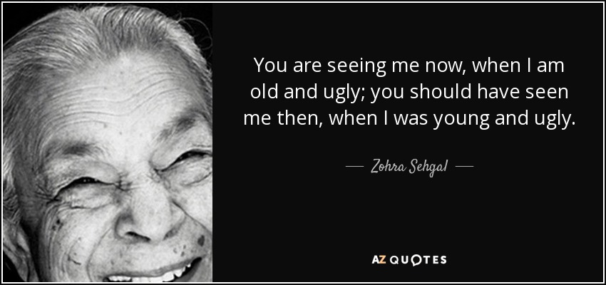 You are seeing me now, when I am old and ugly; you should have seen me then, when I was young and ugly. - Zohra Sehgal