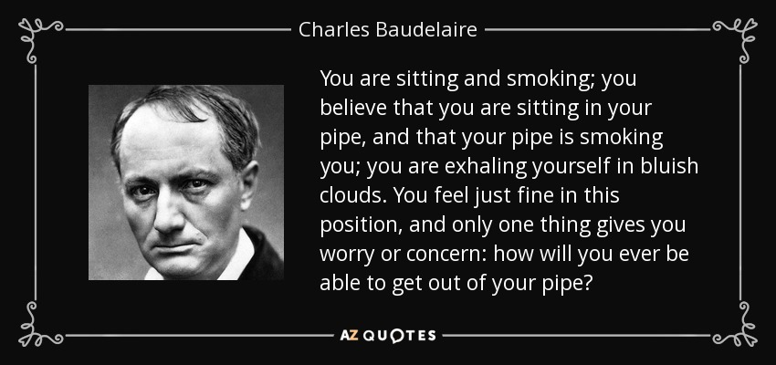 You are sitting and smoking; you believe that you are sitting in your pipe, and that your pipe is smoking you; you are exhaling yourself in bluish clouds. You feel just fine in this position, and only one thing gives you worry or concern: how will you ever be able to get out of your pipe? - Charles Baudelaire