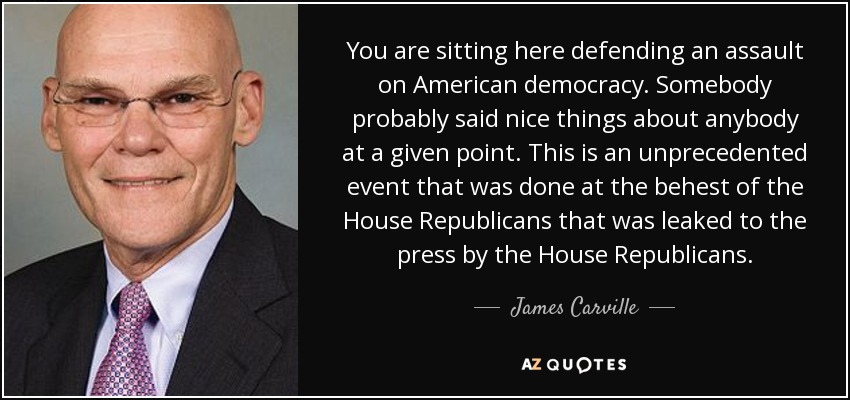 You are sitting here defending an assault on American democracy. Somebody probably said nice things about anybody at a given point. This is an unprecedented event that was done at the behest of the House Republicans that was leaked to the press by the House Republicans. - James Carville