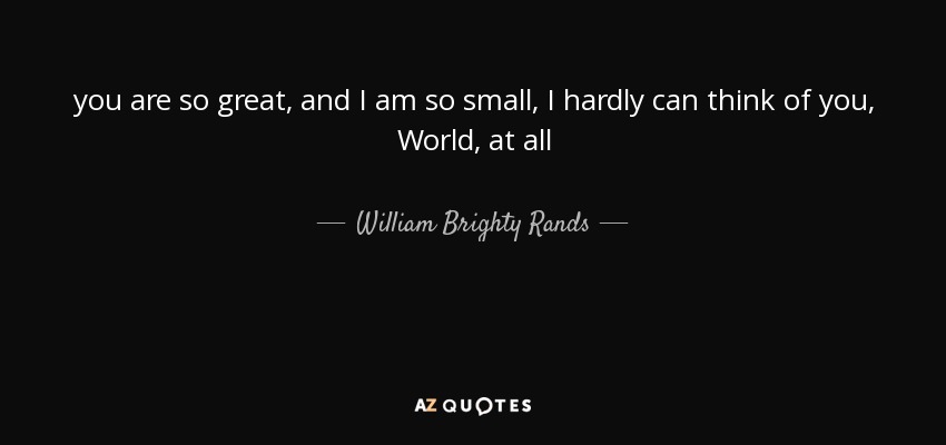 you are so great, and I am so small, I hardly can think of you, World, at all - William Brighty Rands