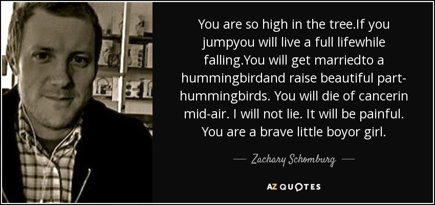 You are so high in the tree.If you jumpyou will live a full lifewhile falling.You will get marriedto a hummingbirdand raise beautiful part- hummingbirds. You will die of cancerin mid-air. I will not lie. It will be painful. You are a brave little boyor girl. - Zachary Schomburg